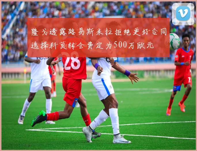 隆戈透露路易斯米拉拒绝更好合同选择科莫转会费定为500万欧元