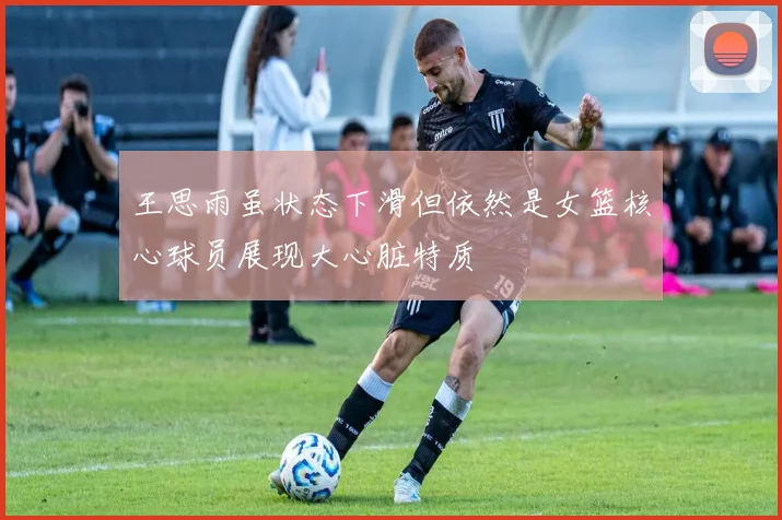 王思雨虽状态下滑但依然是女篮核心球员展现大心脏特质