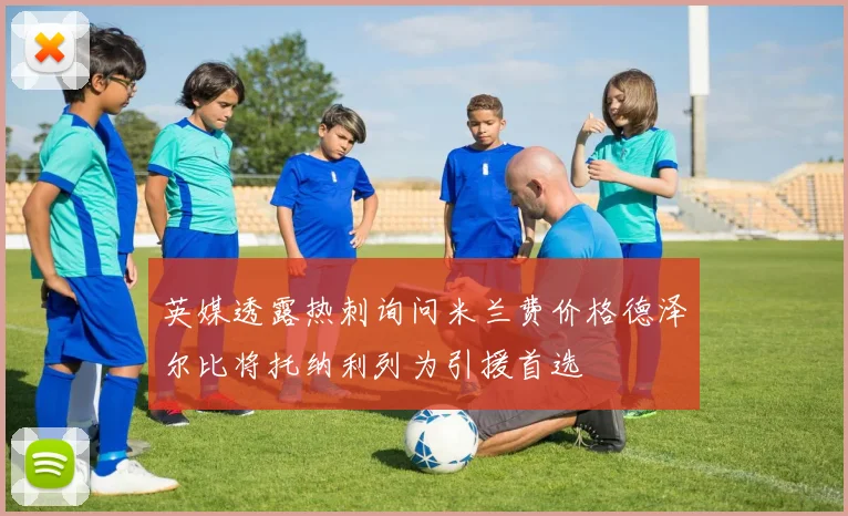 英媒透露热刺询问米兰费价格德泽尔比将托纳利列为引援首选