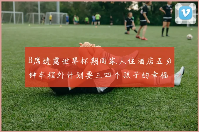 B席透露世界杯期间家人住酒店五分钟车程外计划要三四个孩子的幸福生活