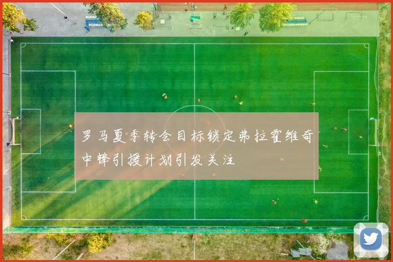 罗马夏季转会目标锁定弗拉霍维奇中锋引援计划引发关注