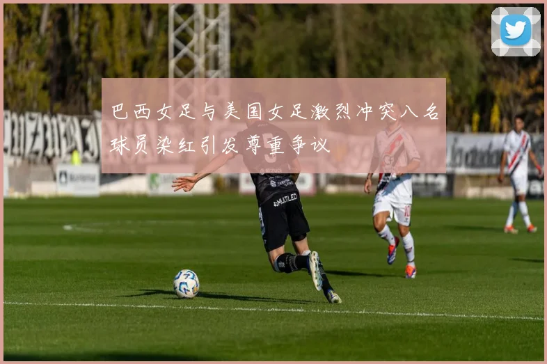 巴西女足与美国女足激烈冲突八名球员染红引发尊重争议