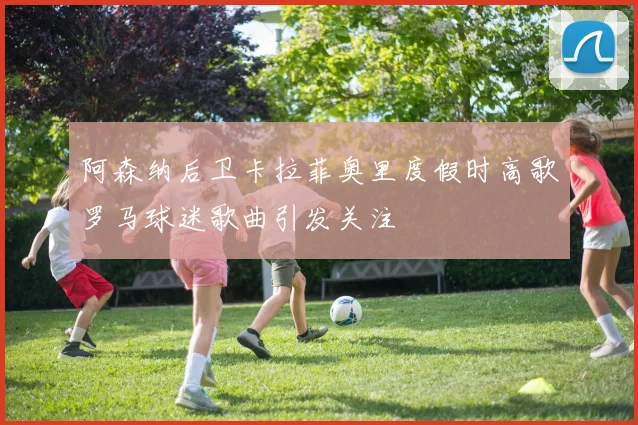阿森纳后卫卡拉菲奥里度假时高歌罗马球迷歌曲引发关注