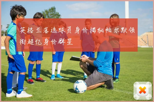 英格兰落选球员身价揭秘帕尔默领衔超亿身价群星