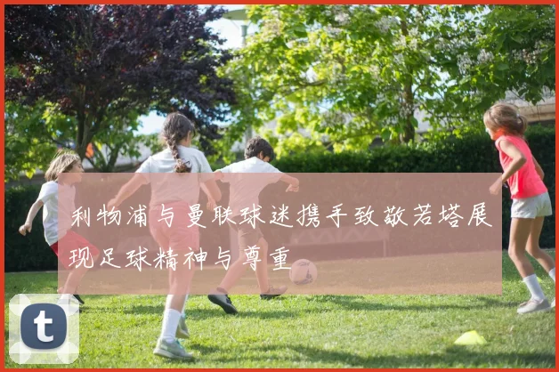 利物浦与曼联球迷携手致敬若塔展现足球精神与尊重