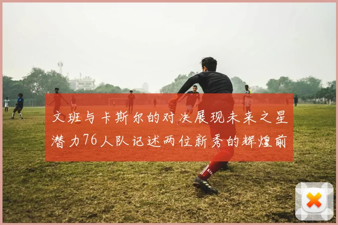 文班与卡斯尔的对决展现未来之星潜力76人队记述两位新秀的辉煌前景