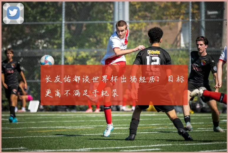 长友佑都谈世界杯出场经历：目标更高不满足于纪录