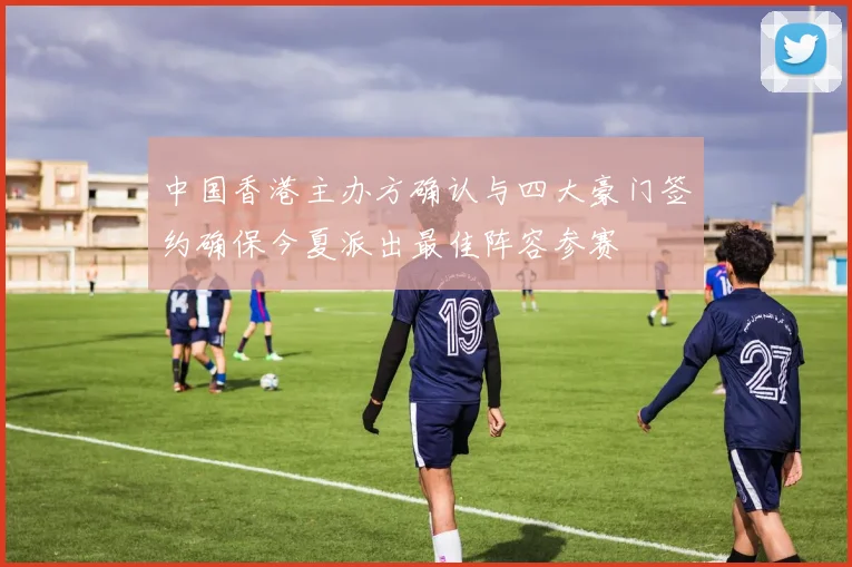 中国香港主办方确认与四大豪门签约确保今夏派出最佳阵容参赛