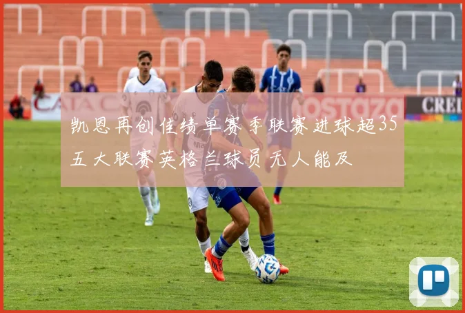 凯恩再创佳绩单赛季联赛进球超35五大联赛英格兰球员无人能及