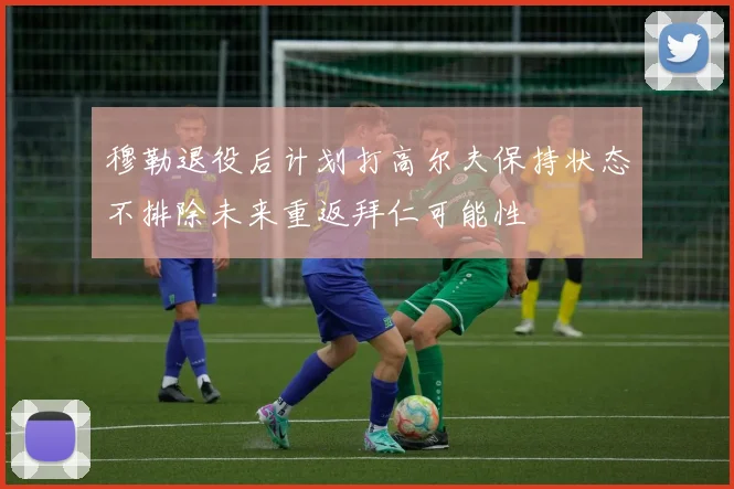 穆勒退役后计划打高尔夫保持状态不排除未来重返拜仁可能性