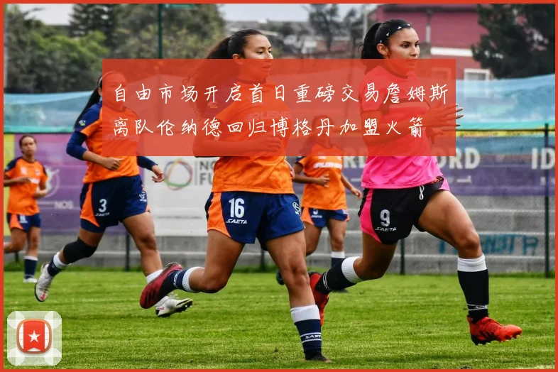 自由市场开启首日重磅交易詹姆斯离队伦纳德回归博格丹加盟火箭