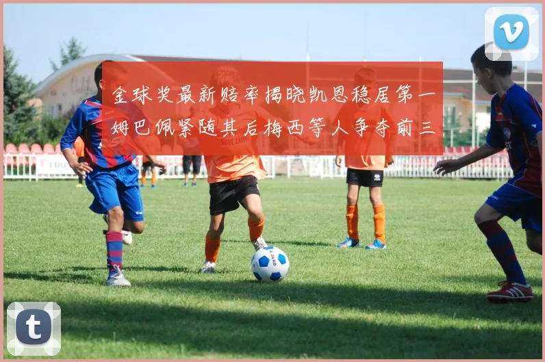 金球奖最新赔率揭晓凯恩稳居第一姆巴佩紧随其后梅西等人争夺前三名