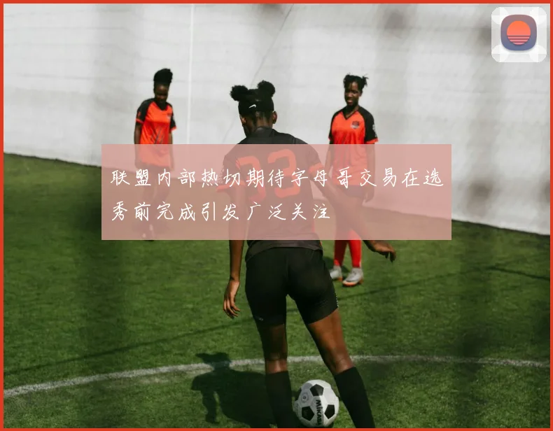 联盟内部热切期待字母哥交易在选秀前完成引发广泛关注