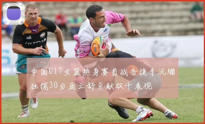 中国U17女篮热身赛首战告捷李沅珊独揽30分庞云舒贡献双十表现