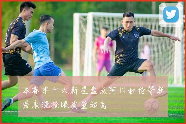 本赛季十大新星盘点阿门杜伦等新秀表现抢眼质量超高